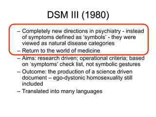 DSM III (1980)
– Completely new directions in psychiatry - instead
of symptoms defined as ‘symbols’ - they were
viewed as natural disease categories
– Return to the world of medicine
– Aims: research driven; operational criteria; based
on ‘symptoms’ check list, not symbolic gestures
– Outcome: the production of a science driven
document – ego-dystonic homosexuality still
included
– Translated into many languages
 