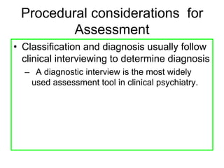 Procedural considerations for
Assessment
• Classification and diagnosis usually follow
clinical interviewing to determine diagnosis
– A diagnostic interview is the most widely
used assessment tool in clinical psychiatry.
 