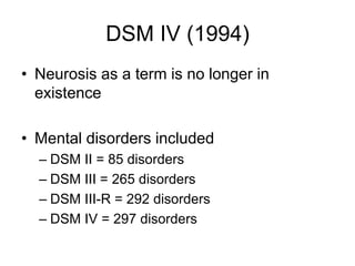 DSM IV (1994)
• Neurosis as a term is no longer in
existence
• Mental disorders included
– DSM II = 85 disorders
– DSM III = 265 disorders
– DSM III-R = 292 disorders
– DSM IV = 297 disorders
 