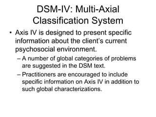 DSM-IV: Multi-Axial
Classification System
• Axis IV is designed to present specific
information about the client’s current
psychosocial environment.
– A number of global categories of problems
are suggested in the DSM text.
– Practitioners are encouraged to include
specific information on Axis IV in addition to
such global characterizations.
 