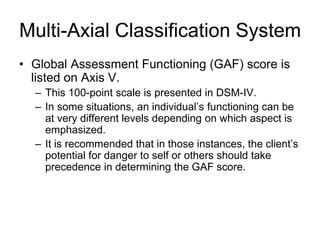 Multi-Axial Classification System
• Global Assessment Functioning (GAF) score is
listed on Axis V.
– This 100-point scale is presented in DSM-IV.
– In some situations, an individual’s functioning can be
at very different levels depending on which aspect is
emphasized.
– It is recommended that in those instances, the client’s
potential for danger to self or others should take
precedence in determining the GAF score.
 