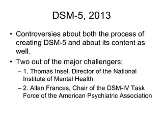 DSM-5, 2013
• Controversies about both the process of
creating DSM-5 and about its content as
well.
• Two out of the major challengers:
– 1. Thomas Insel, Director of the National
Institute of Mental Health
– 2. Allan Frances, Chair of the DSM-IV Task
Force of the American Psychiatric Association
 