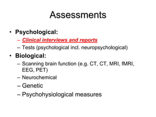 Assessments
• Psychological:
– Clinical interviews and reports
– Tests (psychological incl. neuropsychological)
• Biological:
– Scanning brain function (e.g. CT, CT, MRI, fMRI,
EEG, PET)
– Neurochemical
– Genetic
– Psychohysiological measures
 