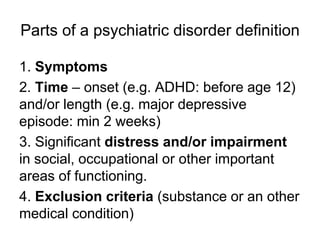 Parts of a psychiatric disorder definition
1. Symptoms
2. Time – onset (e.g. ADHD: before age 12)
and/or length (e.g. major depressive
episode: min 2 weeks)
3. Significant distress and/or impairment
in social, occupational or other important
areas of functioning.
4. Exclusion criteria (substance or an other
medical condition)
 