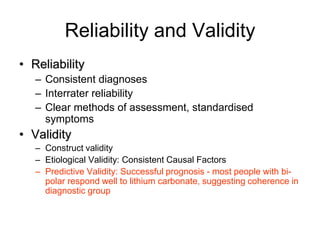 Reliability and Validity
• Reliability
– Consistent diagnoses
– Interrater reliability
– Clear methods of assessment, standardised
symptoms
• Validity
– Construct validity
– Etiological Validity: Consistent Causal Factors
– Predictive Validity: Successful prognosis - most people with bi-
polar respond well to lithium carbonate, suggesting coherence in
diagnostic group
 