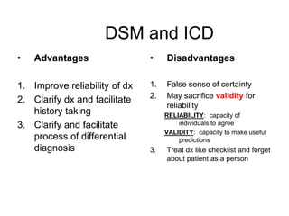 DSM and ICD
• Advantages
1. Improve reliability of dx
2. Clarify dx and facilitate
history taking
3. Clarify and facilitate
process of differential
diagnosis
• Disadvantages
1. False sense of certainty
2. May sacrifice validity for
reliability
RELIABILITY: capacity of
individuals to agree
VALIDITY: capacity to make useful
predictions
3. Treat dx like checklist and forget
about patient as a person
 