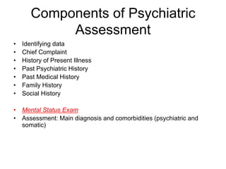 Components of Psychiatric
Assessment
• Identifying data
• Chief Complaint
• History of Present Illness
• Past Psychiatric History
• Past Medical History
• Family History
• Social History
• Mental Status Exam
• Assessment: Main diagnosis and comorbidities (psychiatric and
somatic)
 
