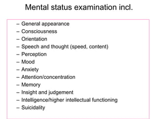 Mental status examination incl.
– General appearance
– Consciousness
– Orientation
– Speech and thought (speed, content)
– Perception
– Mood
– Anxiety
– Attention/concentration
– Memory
– Insight and judgement
– Intelligence/higher intellectual functioning
– Suicidality
 