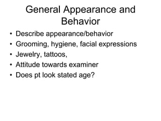 General Appearance and
Behavior
• Describe appearance/behavior
• Grooming, hygiene, facial expressions
• Jewelry, tattoos,
• Attitude towards examiner
• Does pt look stated age?
 