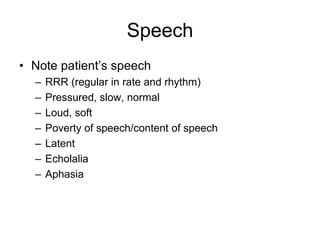 Speech
• Note patient’s speech
– RRR (regular in rate and rhythm)
– Pressured, slow, normal
– Loud, soft
– Poverty of speech/content of speech
– Latent
– Echolalia
– Aphasia
 