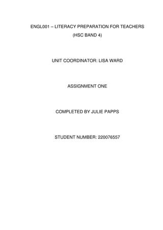 ENGL001 – LITERACY PREPARATION FOR TEACHERS
               (HSC BAND 4)




        UNIT COORDINATOR: LISA WARD




             ASSIGNMENT ONE




         COMPLETED BY JULIE PAPPS




         STUDENT NUMBER: 220076557
 