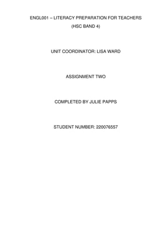 ENGL001 – LITERACY PREPARATION FOR TEACHERS
               (HSC BAND 4)




        UNIT COORDINATOR: LISA WARD




             ASSIGNMENT TWO




         COMPLETED BY JULIE PAPPS




         STUDENT NUMBER: 220076557
 