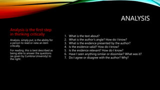 ANALYSIS
Analysis is the first step
in thinking critically
Analysis, simply put, is the ability for
a person to read or view an item
critically.
For reading, this is best described as
being able to answer the questions
(as given by Cumbria University) to
the right:
1. What is the text about?
2. What is the author’s angle? How do I know?
3. What is the evidence presented by the author?
4. Is the evidence valid? How do I know?
5. Is the evidence relevant? How do I know?
6. Have I seen anything similar or dissimilar? What was it?
7. Do I agree or disagree with the author? Why?
 