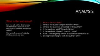ANALYSIS
What is the text about?
Can you tell, with 2-3 sentences,
what the text is about? Can you
explain it to someone who hasn’t
read it?
This is the first step of critically
thinking about any text.
1. What is the text about?
2. What is the author’s angle? How do I know?
3. What is the evidence presented by the author?
4. Is the evidence valid? How do I know?
5. Is the evidence relevant? How do I know?
6. Have I seen anything similar or dissimilar? What was it?
7. Do I agree or disagree with the author? Why?
 