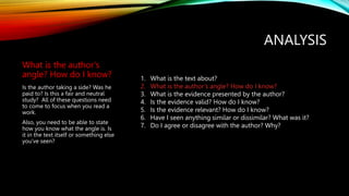 ANALYSIS
What is the author’s
angle? How do I know?
Is the author taking a side? Was he
paid to? Is this a fair and neutral
study? All of these questions need
to come to focus when you read a
work.
Also, you need to be able to state
how you know what the angle is. Is
it in the text itself or something else
you’ve seen?
1. What is the text about?
2. What is the author’s angle? How do I know?
3. What is the evidence presented by the author?
4. Is the evidence valid? How do I know?
5. Is the evidence relevant? How do I know?
6. Have I seen anything similar or dissimilar? What was it?
7. Do I agree or disagree with the author? Why?
 