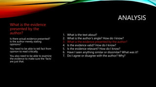 ANALYSIS
What is the evidence
presented by the
author?
Is there actual evidence presented?
Is the author merely stating
opinions?
You need to be able to tell fact from
opinion to read critically.
You also need to be able to examine
the evidence to make sure the ‘facts’
are just that.
1. What is the text about?
2. What is the author’s angle? How do I know?
3. What is the evidence presented by the author?
4. Is the evidence valid? How do I know?
5. Is the evidence relevant? How do I know?
6. Have I seen anything similar or dissimilar? What was it?
7. Do I agree or disagree with the author? Why?
 