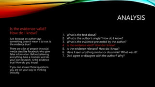 ANALYSIS
Is the evidence valid?
How do I know?
Just because an author says
something doesn’t mean it is true. Is
the evidence true?
There are a lot of people on social
media sites like Facebook who give
false information. Before believing
everything, take a moment and do
your own research. Is the evidence
true? How do you know?
If you can answer those questions,
you are on your way to thinking
critically.
1. What is the text about?
2. What is the author’s angle? How do I know?
3. What is the evidence presented by the author?
4. Is the evidence valid? How do I know?
5. Is the evidence relevant? How do I know?
6. Have I seen anything similar or dissimilar? What was it?
7. Do I agree or disagree with the author? Why?
 