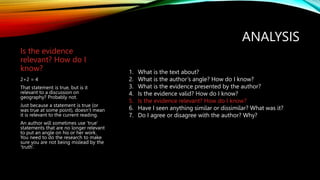 ANALYSIS
Is the evidence
relevant? How do I
know?
2+2 = 4
That statement is true, but is it
relevant to a discussion on
geography? Probably not.
Just because a statement is true (or
was true at some point), doesn’t mean
it is relevant to the current reading.
An author will sometimes use ‘true’
statements that are no longer relevant
to put an angle on his or her work.
You need to do the research to make
sure you are not being mislead by the
‘truth’.
1. What is the text about?
2. What is the author’s angle? How do I know?
3. What is the evidence presented by the author?
4. Is the evidence valid? How do I know?
5. Is the evidence relevant? How do I know?
6. Have I seen anything similar or dissimilar? What was it?
7. Do I agree or disagree with the author? Why?
 
