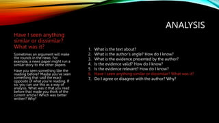 ANALYSIS
Have I seen anything
similar or dissimilar?
What was it?
Sometimes an argument will make
the rounds in the news. For
example, a news paper might run a
similar story to the other papers.
Have you seen something like the
reading before? Maybe you’ve seen
something that said the exact
opposite of what you’re reading. If
so, you can use this as a way of
analysis. What was it that you read
before that made you think of the
current article? Which was better
written? Why?
1. What is the text about?
2. What is the author’s angle? How do I know?
3. What is the evidence presented by the author?
4. Is the evidence valid? How do I know?
5. Is the evidence relevant? How do I know?
6. Have I seen anything similar or dissimilar? What was it?
7. Do I agree or disagree with the author? Why?
 