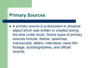 Primary Sources 
 A primary source is a document or physical 
object which was written or created during 
the time under study. Some types of primary 
sources include: diaries, speeches, 
manuscripts, letters, interviews, news film 
footage, autobiographies, and official 
records. 
 