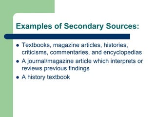 Examples of Secondary Sources: 
 Textbooks, magazine articles, histories, 
criticisms, commentaries, and encyclopedias 
 A journal/magazine article which interprets or 
reviews previous findings 
 A history textbook 
 