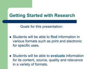 Getting Started with Research 
Goals for this presentation: 
 Students will be able to information in 
various formats such as print and electronic 
for specific uses. 
 Students will be able to information 
for its content, source, quality and relevance 
in a variety of formats. 
 