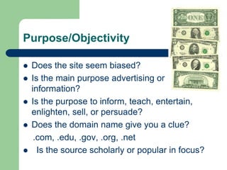 Purpose/Objectivity
 Does the site seem biased?
 Is the main purpose advertising or
information?
 Is the purpose to inform, teach, entertain,
enlighten, sell, or persuade?
 Does the domain name give you a clue?
.com, .edu, .gov, .org, .net
 Is the source scholarly or popular in focus?
 