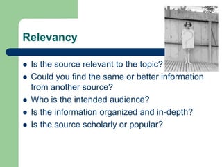 Relevancy
 Is the source relevant to the topic?
 Could you find the same or better information
from another source?
 Who is the intended audience?
 Is the information organized and in-depth?
 Is the source scholarly or popular?
 