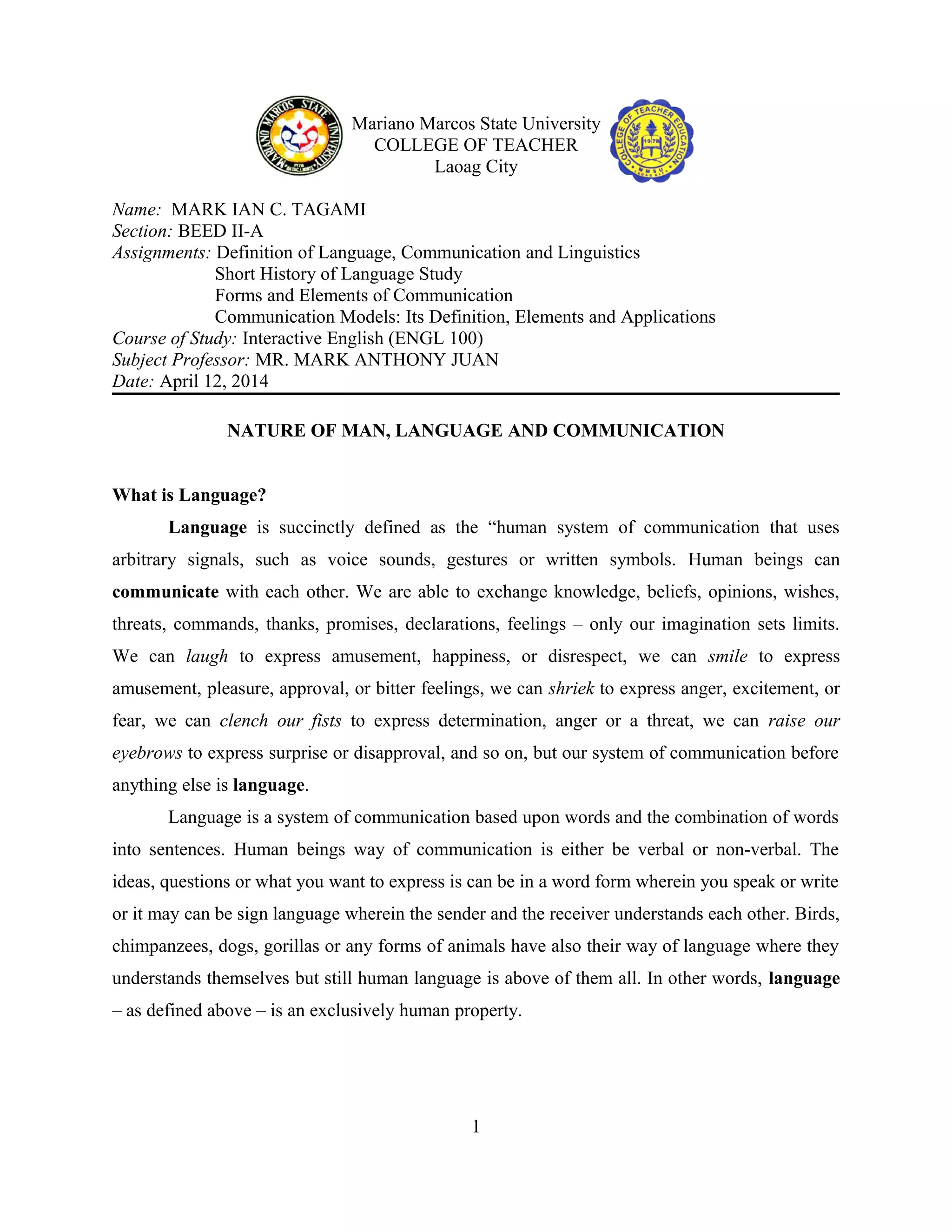 Mariano Marcos State University
COLLEGE OF TEACHER
Laoag City
Name: MARK IAN C. TAGAMI
Section: BEED II-A
Assignments: Definition of Language, Communication and Linguistics
Short History of Language Study
Forms and Elements of Communication
Communication Models: Its Definition, Elements and Applications
Course of Study: Interactive English (ENGL 100)
Subject Professor: MR. MARK ANTHONY JUAN
Date: April 12, 2014
NATURE OF MAN, LANGUAGE AND COMMUNICATION
What is Language?
Language is succinctly defined as the “human system of communication that uses
arbitrary signals, such as voice sounds, gestures or written symbols. Human beings can
communicate with each other. We are able to exchange knowledge, beliefs, opinions, wishes,
threats, commands, thanks, promises, declarations, feelings – only our imagination sets limits.
We can laugh to express amusement, happiness, or disrespect, we can smile to express
amusement, pleasure, approval, or bitter feelings, we can shriek to express anger, excitement, or
fear, we can clench our fists to express determination, anger or a threat, we can raise our
eyebrows to express surprise or disapproval, and so on, but our system of communication before
anything else is language.
Language is a system of communication based upon words and the combination of words
into sentences. Human beings way of communication is either be verbal or non-verbal. The
ideas, questions or what you want to express is can be in a word form wherein you speak or write
or it may can be sign language wherein the sender and the receiver understands each other. Birds,
chimpanzees, dogs, gorillas or any forms of animals have also their way of language where they
understands themselves but still human language is above of them all. In other words, language
– as defined above – is an exclusively human property.
1
 