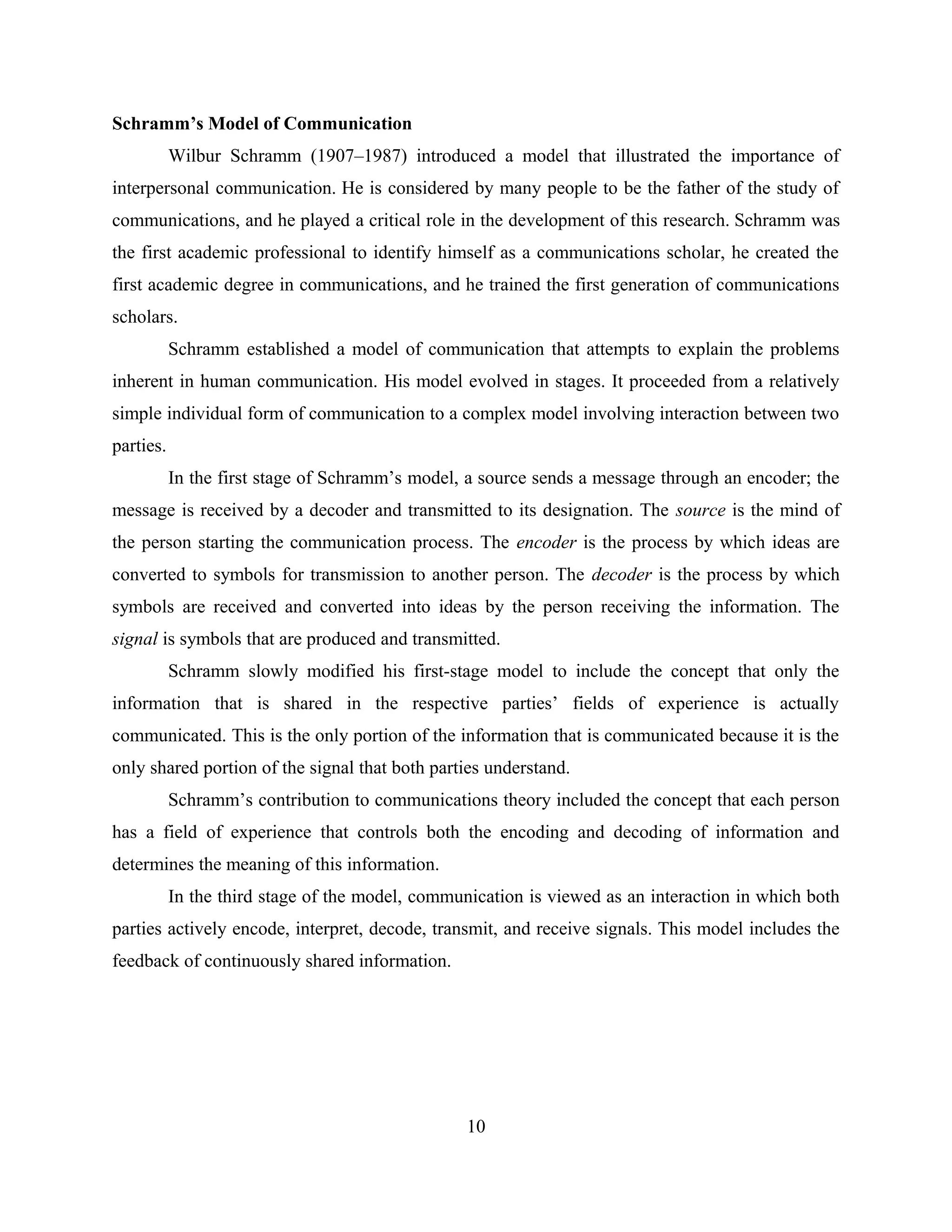 Schramm’s Model of Communication
Wilbur Schramm (1907–1987) introduced a model that illustrated the importance of
interpersonal communication. He is considered by many people to be the father of the study of
communications, and he played a critical role in the development of this research. Schramm was
the first academic professional to identify himself as a communications scholar, he created the
first academic degree in communications, and he trained the first generation of communications
scholars.
Schramm established a model of communication that attempts to explain the problems
inherent in human communication. His model evolved in stages. It proceeded from a relatively
simple individual form of communication to a complex model involving interaction between two
parties.
In the first stage of Schramm’s model, a source sends a message through an encoder; the
message is received by a decoder and transmitted to its designation. The source is the mind of
the person starting the communication process. The encoder is the process by which ideas are
converted to symbols for transmission to another person. The decoder is the process by which
symbols are received and converted into ideas by the person receiving the information. The
signal is symbols that are produced and transmitted.
Schramm slowly modified his first-stage model to include the concept that only the
information that is shared in the respective parties’ fields of experience is actually
communicated. This is the only portion of the information that is communicated because it is the
only shared portion of the signal that both parties understand.
Schramm’s contribution to communications theory included the concept that each person
has a field of experience that controls both the encoding and decoding of information and
determines the meaning of this information.
In the third stage of the model, communication is viewed as an interaction in which both
parties actively encode, interpret, decode, transmit, and receive signals. This model includes the
feedback of continuously shared information.
10
 
