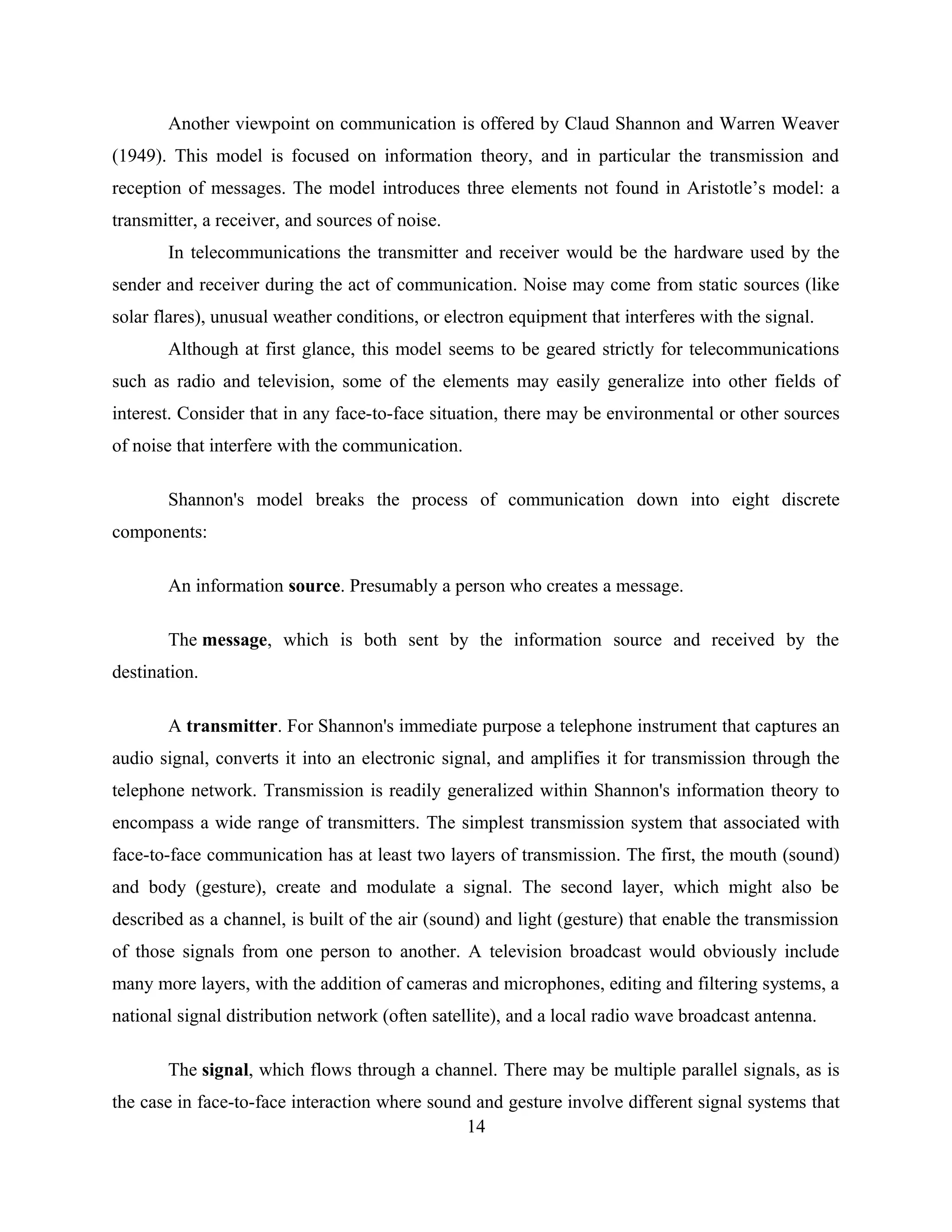 Another viewpoint on communication is offered by Claud Shannon and Warren Weaver
(1949). This model is focused on information theory, and in particular the transmission and
reception of messages. The model introduces three elements not found in Aristotle’s model: a
transmitter, a receiver, and sources of noise.
In telecommunications the transmitter and receiver would be the hardware used by the
sender and receiver during the act of communication. Noise may come from static sources (like
solar flares), unusual weather conditions, or electron equipment that interferes with the signal.
Although at first glance, this model seems to be geared strictly for telecommunications
such as radio and television, some of the elements may easily generalize into other fields of
interest. Consider that in any face-to-face situation, there may be environmental or other sources
of noise that interfere with the communication.
Shannon's model breaks the process of communication down into eight discrete
components:
An information source. Presumably a person who creates a message.
The message, which is both sent by the information source and received by the
destination.
A transmitter. For Shannon's immediate purpose a telephone instrument that captures an
audio signal, converts it into an electronic signal, and amplifies it for transmission through the
telephone network. Transmission is readily generalized within Shannon's information theory to
encompass a wide range of transmitters. The simplest transmission system that associated with
face-to-face communication has at least two layers of transmission. The first, the mouth (sound)
and body (gesture), create and modulate a signal. The second layer, which might also be
described as a channel, is built of the air (sound) and light (gesture) that enable the transmission
of those signals from one person to another. A television broadcast would obviously include
many more layers, with the addition of cameras and microphones, editing and filtering systems, a
national signal distribution network (often satellite), and a local radio wave broadcast antenna.
The signal, which flows through a channel. There may be multiple parallel signals, as is
the case in face-to-face interaction where sound and gesture involve different signal systems that
14
 