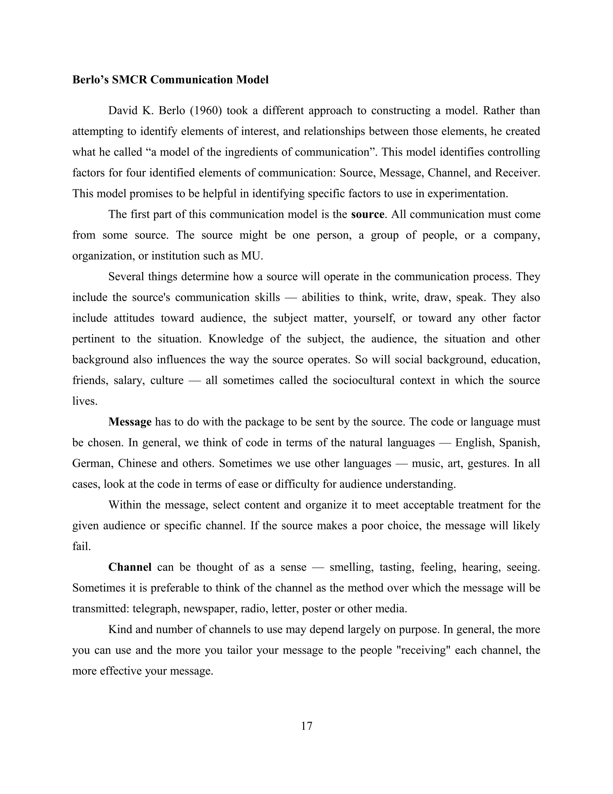 Berlo’s SMCR Communication Model
David K. Berlo (1960) took a different approach to constructing a model. Rather than
attempting to identify elements of interest, and relationships between those elements, he created
what he called “a model of the ingredients of communication”. This model identifies controlling
factors for four identified elements of communication: Source, Message, Channel, and Receiver.
This model promises to be helpful in identifying specific factors to use in experimentation.
The first part of this communication model is the source. All communication must come
from some source. The source might be one person, a group of people, or a company,
organization, or institution such as MU.
Several things determine how a source will operate in the communication process. They
include the source's communication skills — abilities to think, write, draw, speak. They also
include attitudes toward audience, the subject matter, yourself, or toward any other factor
pertinent to the situation. Knowledge of the subject, the audience, the situation and other
background also influences the way the source operates. So will social background, education,
friends, salary, culture — all sometimes called the sociocultural context in which the source
lives.
Message has to do with the package to be sent by the source. The code or language must
be chosen. In general, we think of code in terms of the natural languages — English, Spanish,
German, Chinese and others. Sometimes we use other languages — music, art, gestures. In all
cases, look at the code in terms of ease or difficulty for audience understanding.
Within the message, select content and organize it to meet acceptable treatment for the
given audience or specific channel. If the source makes a poor choice, the message will likely
fail.
Channel can be thought of as a sense — smelling, tasting, feeling, hearing, seeing.
Sometimes it is preferable to think of the channel as the method over which the message will be
transmitted: telegraph, newspaper, radio, letter, poster or other media.
Kind and number of channels to use may depend largely on purpose. In general, the more
you can use and the more you tailor your message to the people "receiving" each channel, the
more effective your message.
17
 
