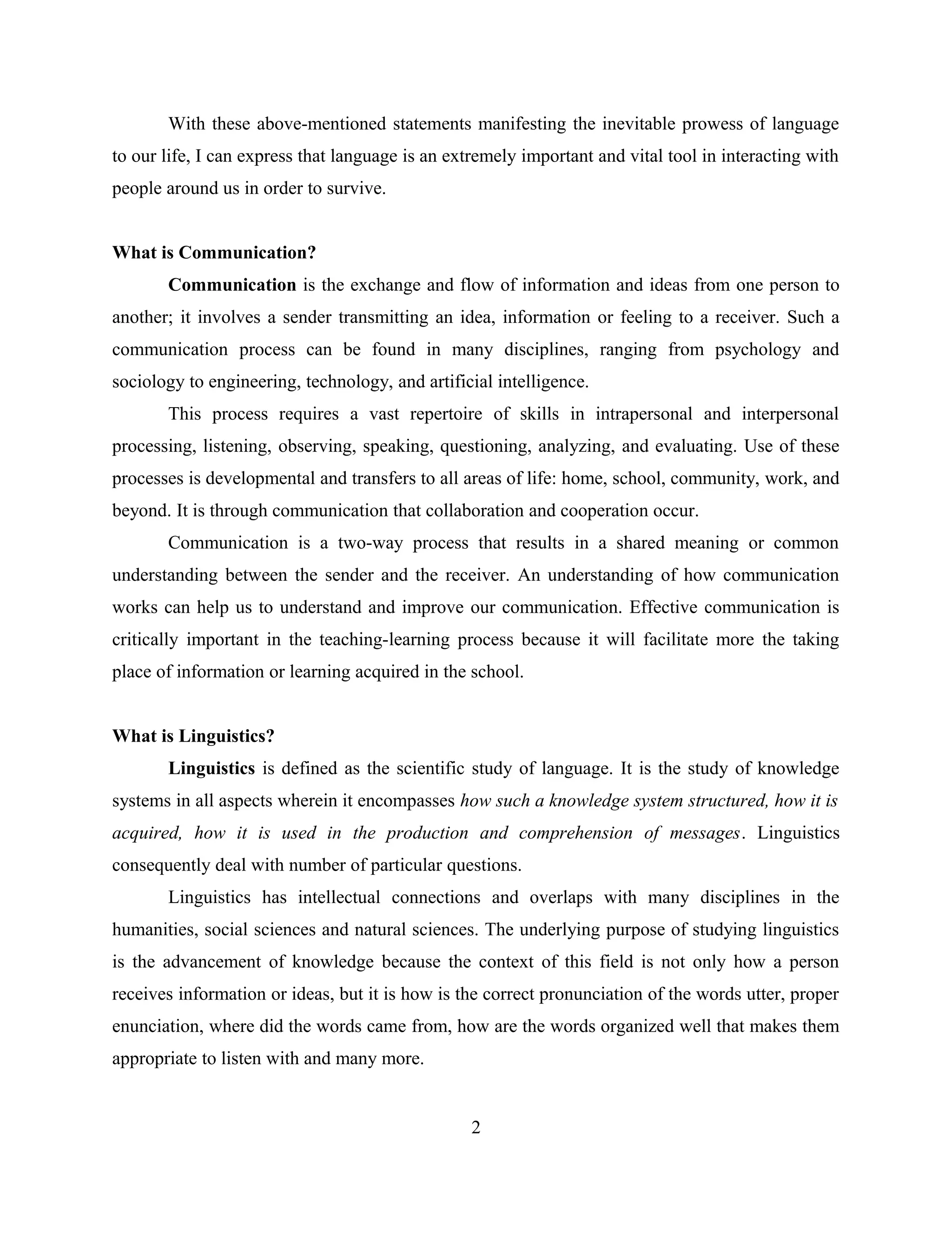 With these above-mentioned statements manifesting the inevitable prowess of language
to our life, I can express that language is an extremely important and vital tool in interacting with
people around us in order to survive.
What is Communication?
Communication is the exchange and flow of information and ideas from one person to
another; it involves a sender transmitting an idea, information or feeling to a receiver. Such a
communication process can be found in many disciplines, ranging from psychology and
sociology to engineering, technology, and artificial intelligence.
This process requires a vast repertoire of skills in intrapersonal and interpersonal
processing, listening, observing, speaking, questioning, analyzing, and evaluating. Use of these
processes is developmental and transfers to all areas of life: home, school, community, work, and
beyond. It is through communication that collaboration and cooperation occur.
Communication is a two-way process that results in a shared meaning or common
understanding between the sender and the receiver. An understanding of how communication
works can help us to understand and improve our communication. Effective communication is
critically important in the teaching-learning process because it will facilitate more the taking
place of information or learning acquired in the school.
What is Linguistics?
Linguistics is defined as the scientific study of language. It is the study of knowledge
systems in all aspects wherein it encompasses how such a knowledge system structured, how it is
acquired, how it is used in the production and comprehension of messages. Linguistics
consequently deal with number of particular questions.
Linguistics has intellectual connections and overlaps with many disciplines in the
humanities, social sciences and natural sciences. The underlying purpose of studying linguistics
is the advancement of knowledge because the context of this field is not only how a person
receives information or ideas, but it is how is the correct pronunciation of the words utter, proper
enunciation, where did the words came from, how are the words organized well that makes them
appropriate to listen with and many more.
2
 