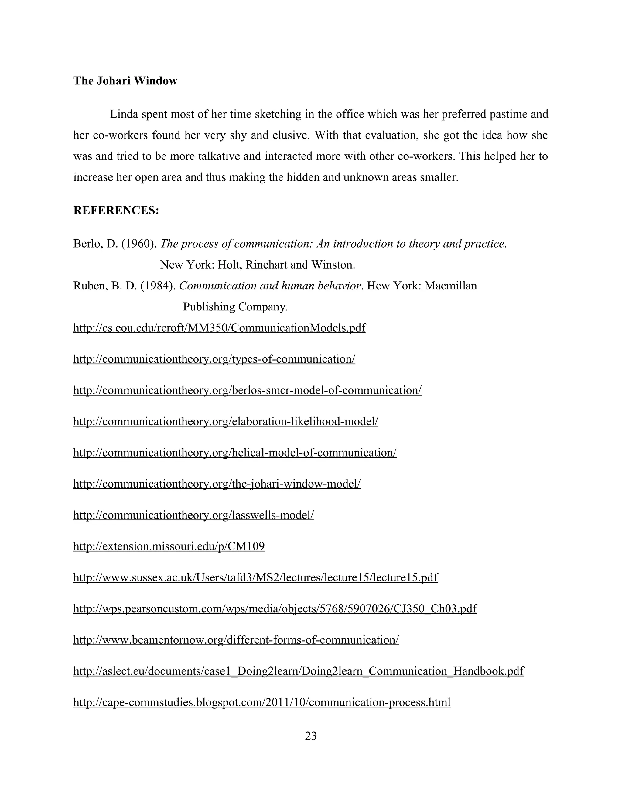 The Johari Window
Linda spent most of her time sketching in the office which was her preferred pastime and
her co-workers found her very shy and elusive. With that evaluation, she got the idea how she
was and tried to be more talkative and interacted more with other co-workers. This helped her to
increase her open area and thus making the hidden and unknown areas smaller.
REFERENCES:
Berlo, D. (1960). The process of communication: An introduction to theory and practice.
New York: Holt, Rinehart and Winston.
Ruben, B. D. (1984). Communication and human behavior. Hew York: Macmillan
Publishing Company.
http://cs.eou.edu/rcroft/MM350/CommunicationModels.pdf
http://communicationtheory.org/types-of-communication/
http://communicationtheory.org/berlos-smcr-model-of-communication/
http://communicationtheory.org/elaboration-likelihood-model/
http://communicationtheory.org/helical-model-of-communication/
http://communicationtheory.org/the-johari-window-model/
http://communicationtheory.org/lasswells-model/
http://extension.missouri.edu/p/CM109
http://www.sussex.ac.uk/Users/tafd3/MS2/lectures/lecture15/lecture15.pdf
http://wps.pearsoncustom.com/wps/media/objects/5768/5907026/CJ350_Ch03.pdf
http://www.beamentornow.org/different-forms-of-communication/
http://aslect.eu/documents/case1_Doing2learn/Doing2learn_Communication_Handbook.pdf
http://cape-commstudies.blogspot.com/2011/10/communication-process.html
23
 