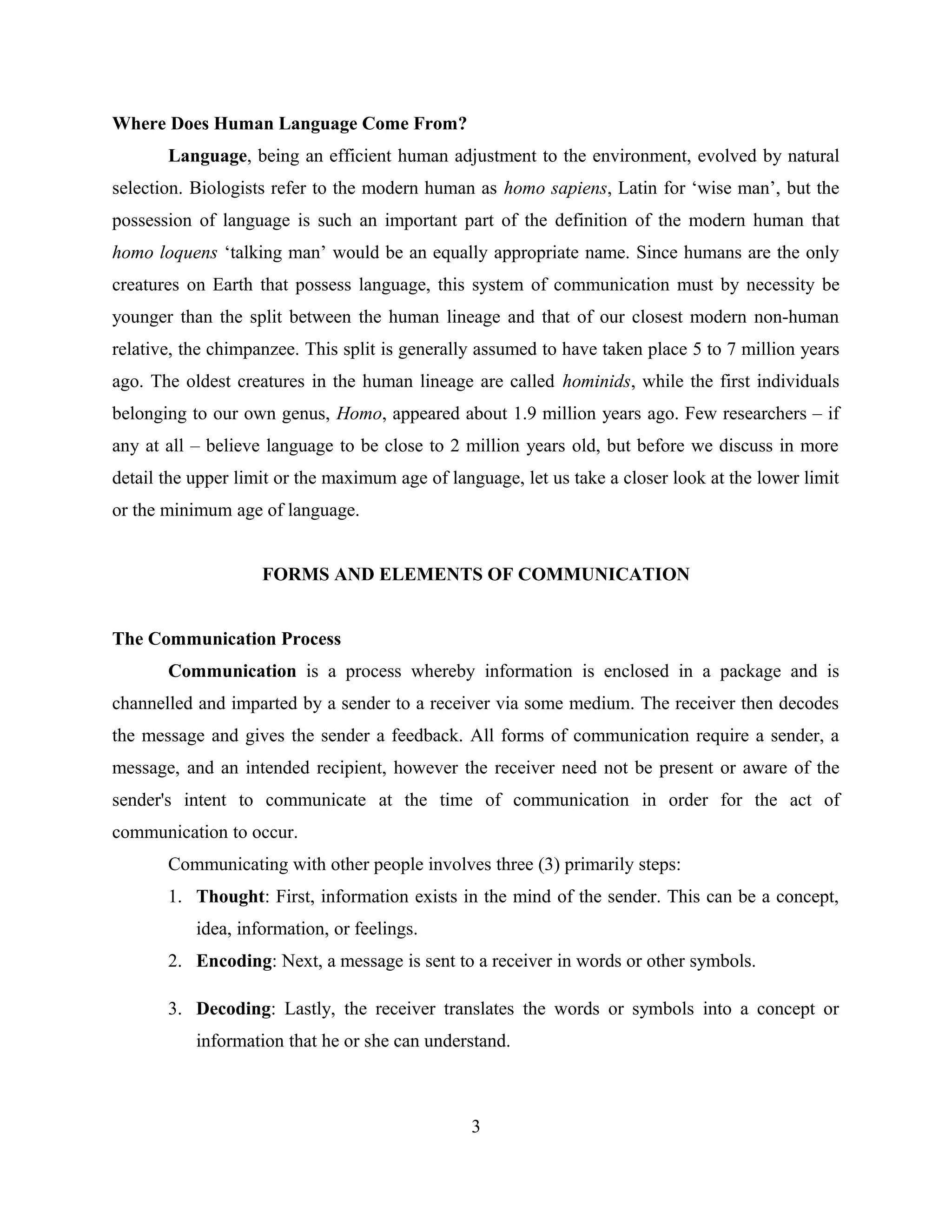 Where Does Human Language Come From?
Language, being an efficient human adjustment to the environment, evolved by natural
selection. Biologists refer to the modern human as homo sapiens, Latin for ‘wise man’, but the
possession of language is such an important part of the definition of the modern human that
homo loquens ‘talking man’ would be an equally appropriate name. Since humans are the only
creatures on Earth that possess language, this system of communication must by necessity be
younger than the split between the human lineage and that of our closest modern non-human
relative, the chimpanzee. This split is generally assumed to have taken place 5 to 7 million years
ago. The oldest creatures in the human lineage are called hominids, while the first individuals
belonging to our own genus, Homo, appeared about 1.9 million years ago. Few researchers – if
any at all – believe language to be close to 2 million years old, but before we discuss in more
detail the upper limit or the maximum age of language, let us take a closer look at the lower limit
or the minimum age of language.
FORMS AND ELEMENTS OF COMMUNICATION
The Communication Process
Communication is a process whereby information is enclosed in a package and is
channelled and imparted by a sender to a receiver via some medium. The receiver then decodes
the message and gives the sender a feedback. All forms of communication require a sender, a
message, and an intended recipient, however the receiver need not be present or aware of the
sender's intent to communicate at the time of communication in order for the act of
communication to occur.
Communicating with other people involves three (3) primarily steps:
1. Thought: First, information exists in the mind of the sender. This can be a concept,
idea, information, or feelings.
2. Encoding: Next, a message is sent to a receiver in words or other symbols.
3. Decoding: Lastly, the receiver translates the words or symbols into a concept or
information that he or she can understand.
3
 