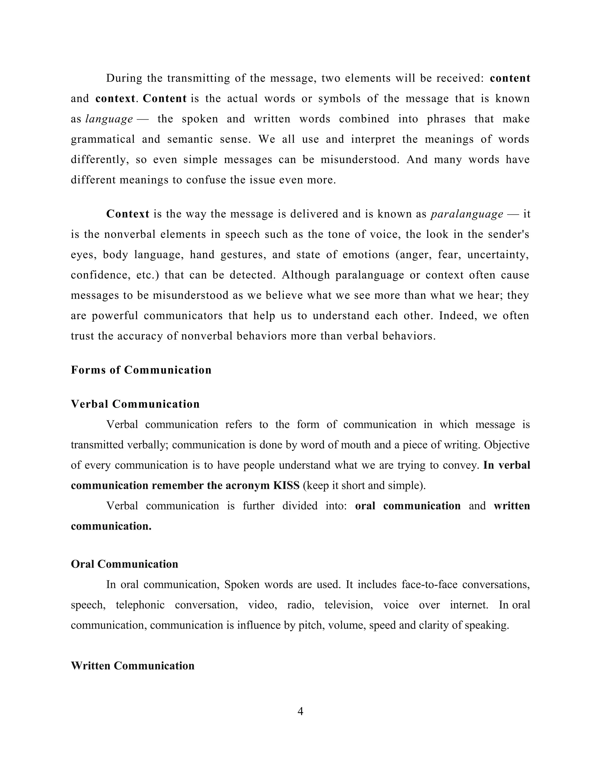 During the transmitting of the message, two elements will be received: content
and context. Content is the actual words or symbols of the message that is known
as language — the spoken and written words combined into phrases that make
grammatical and semantic sense. We all use and interpret the meanings of words
differently, so even simple messages can be misunderstood. And many words have
different meanings to confuse the issue even more.
Context is the way the message is delivered and is known as paralanguage — it
is the nonverbal elements in speech such as the tone of voice, the look in the sender's
eyes, body language, hand gestures, and state of emotions (anger, fear, uncertainty,
confidence, etc.) that can be detected. Although paralanguage or context often cause
messages to be misunderstood as we believe what we see more than what we hear; they
are powerful communicators that help us to understand each other. Indeed, we often
trust the accuracy of nonverbal behaviors more than verbal behaviors.
Forms of Communication
Verbal Communication
Verbal communication refers to the form of communication in which message is
transmitted verbally; communication is done by word of mouth and a piece of writing. Objective
of every communication is to have people understand what we are trying to convey. In verbal
communication remember the acronym KISS (keep it short and simple).
Verbal communication is further divided into: oral communication and written
communication.
Oral Communication
In oral communication, Spoken words are used. It includes face-to-face conversations,
speech, telephonic conversation, video, radio, television, voice over internet. In oral
communication, communication is influence by pitch, volume, speed and clarity of speaking.
Written Communication
4
 
