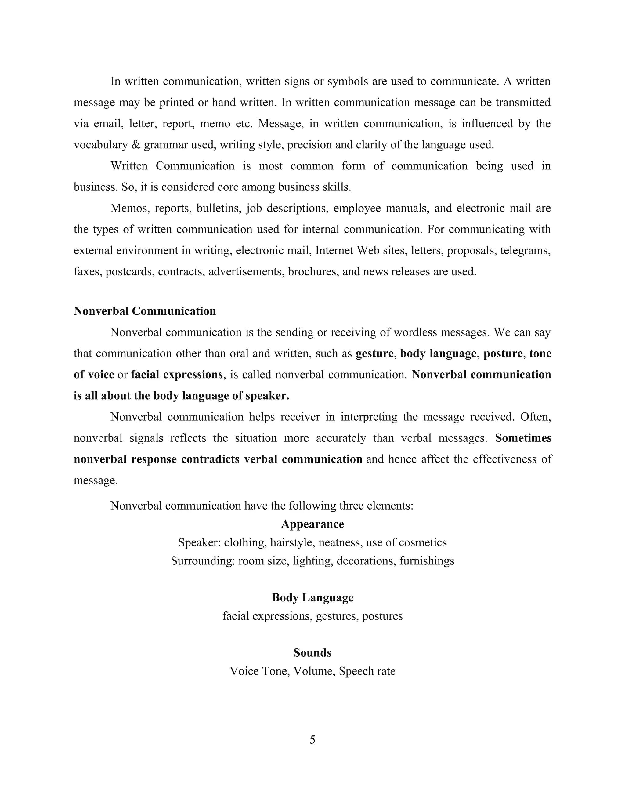 In written communication, written signs or symbols are used to communicate. A written
message may be printed or hand written. In written communication message can be transmitted
via email, letter, report, memo etc. Message, in written communication, is influenced by the
vocabulary & grammar used, writing style, precision and clarity of the language used.
Written Communication is most common form of communication being used in
business. So, it is considered core among business skills.
Memos, reports, bulletins, job descriptions, employee manuals, and electronic mail are
the types of written communication used for internal communication. For communicating with
external environment in writing, electronic mail, Internet Web sites, letters, proposals, telegrams,
faxes, postcards, contracts, advertisements, brochures, and news releases are used.
Nonverbal Communication
Nonverbal communication is the sending or receiving of wordless messages. We can say
that communication other than oral and written, such as gesture, body language, posture, tone
of voice or facial expressions, is called nonverbal communication. Nonverbal communication
is all about the body language of speaker.
Nonverbal communication helps receiver in interpreting the message received. Often,
nonverbal signals reflects the situation more accurately than verbal messages. Sometimes
nonverbal response contradicts verbal communication and hence affect the effectiveness of
message.
Nonverbal communication have the following three elements:
Appearance
Speaker: clothing, hairstyle, neatness, use of cosmetics
Surrounding: room size, lighting, decorations, furnishings
Body Language
facial expressions, gestures, postures
Sounds
Voice Tone, Volume, Speech rate
5
 