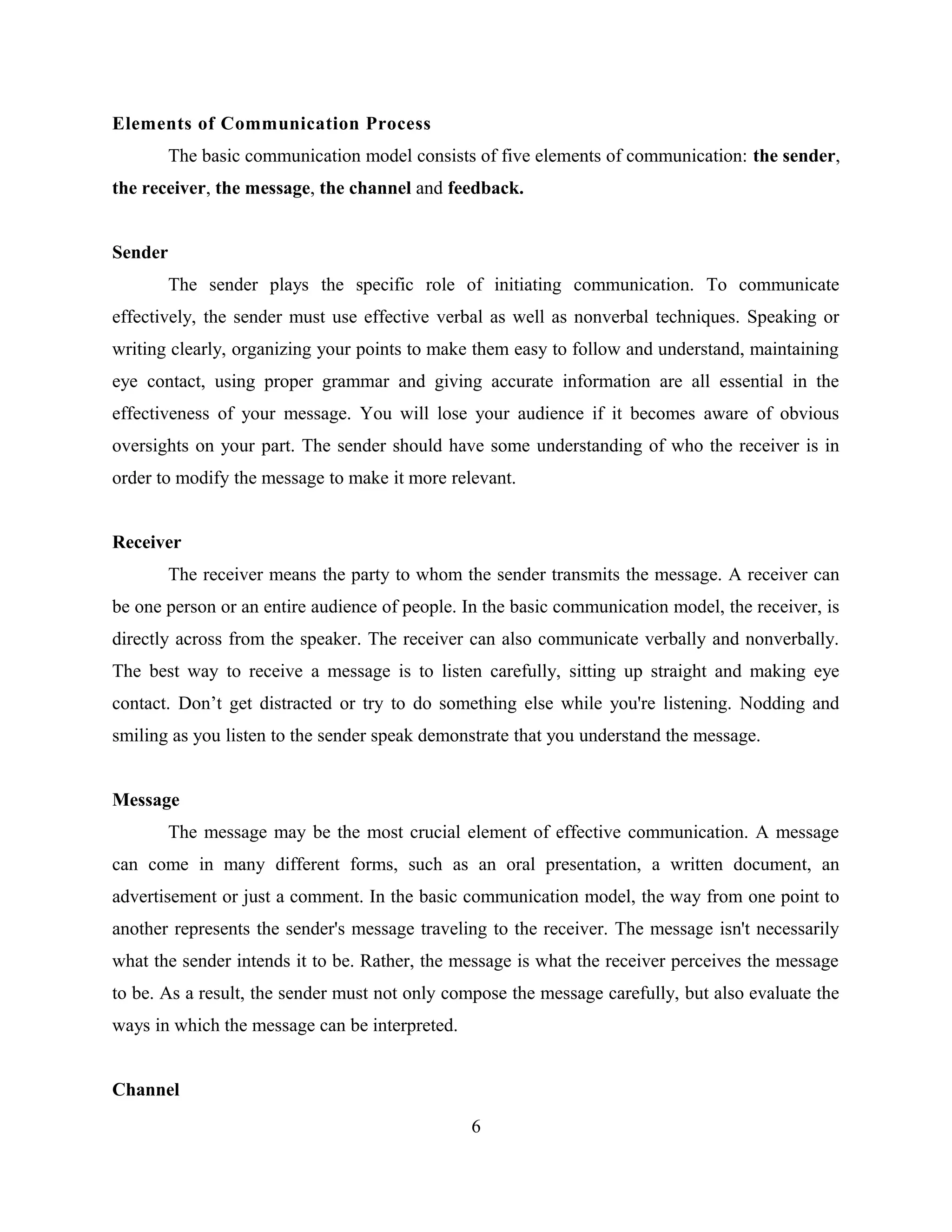 Elements of Communication Process
The basic communication model consists of five elements of communication: the sender,
the receiver, the message, the channel and feedback.
Sender
The sender plays the specific role of initiating communication. To communicate
effectively, the sender must use effective verbal as well as nonverbal techniques. Speaking or
writing clearly, organizing your points to make them easy to follow and understand, maintaining
eye contact, using proper grammar and giving accurate information are all essential in the
effectiveness of your message. You will lose your audience if it becomes aware of obvious
oversights on your part. The sender should have some understanding of who the receiver is in
order to modify the message to make it more relevant.
Receiver
The receiver means the party to whom the sender transmits the message. A receiver can
be one person or an entire audience of people. In the basic communication model, the receiver, is
directly across from the speaker. The receiver can also communicate verbally and nonverbally.
The best way to receive a message is to listen carefully, sitting up straight and making eye
contact. Don’t get distracted or try to do something else while you're listening. Nodding and
smiling as you listen to the sender speak demonstrate that you understand the message.
Message
The message may be the most crucial element of effective communication. A message
can come in many different forms, such as an oral presentation, a written document, an
advertisement or just a comment. In the basic communication model, the way from one point to
another represents the sender's message traveling to the receiver. The message isn't necessarily
what the sender intends it to be. Rather, the message is what the receiver perceives the message
to be. As a result, the sender must not only compose the message carefully, but also evaluate the
ways in which the message can be interpreted.
Channel
6
 
