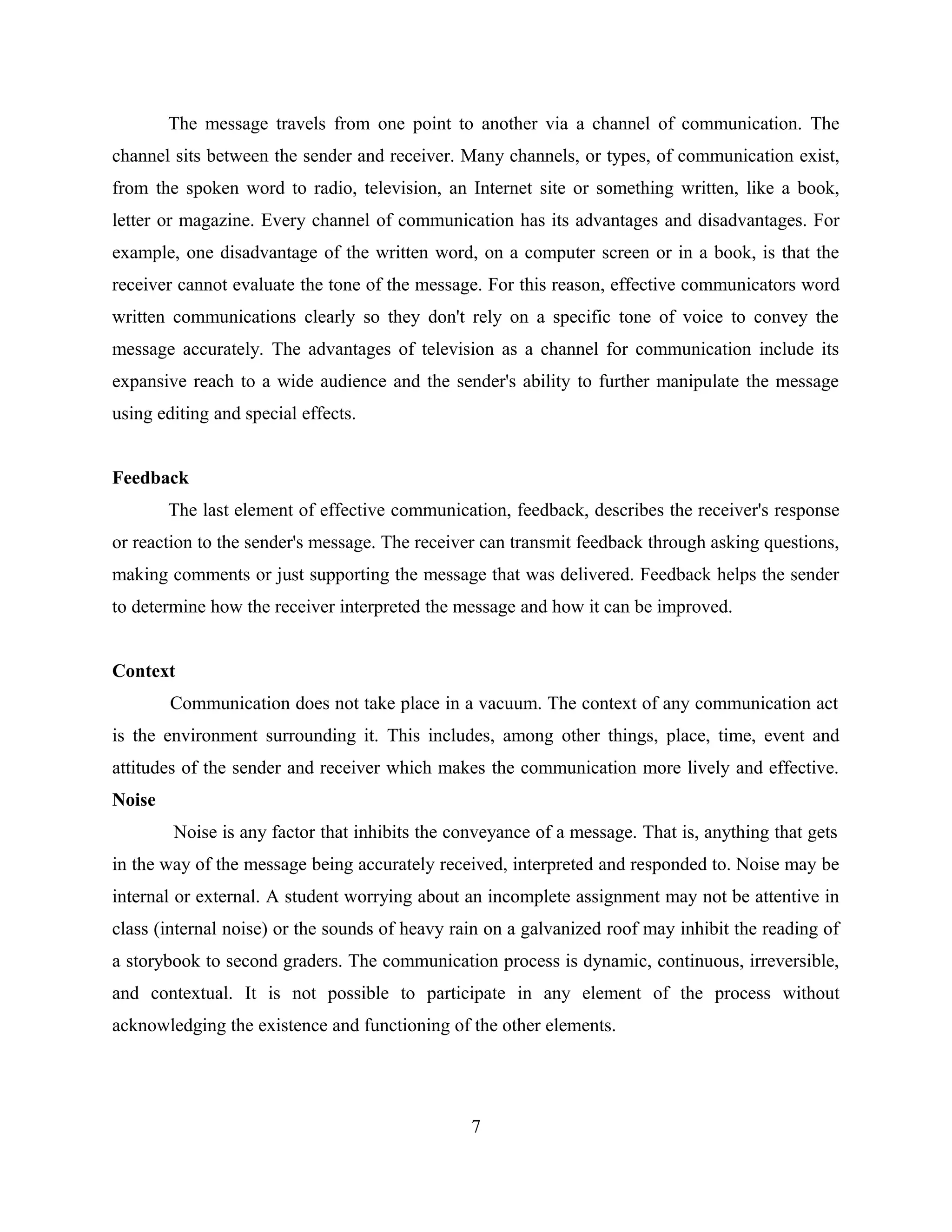The message travels from one point to another via a channel of communication. The
channel sits between the sender and receiver. Many channels, or types, of communication exist,
from the spoken word to radio, television, an Internet site or something written, like a book,
letter or magazine. Every channel of communication has its advantages and disadvantages. For
example, one disadvantage of the written word, on a computer screen or in a book, is that the
receiver cannot evaluate the tone of the message. For this reason, effective communicators word
written communications clearly so they don't rely on a specific tone of voice to convey the
message accurately. The advantages of television as a channel for communication include its
expansive reach to a wide audience and the sender's ability to further manipulate the message
using editing and special effects.
Feedback
The last element of effective communication, feedback, describes the receiver's response
or reaction to the sender's message. The receiver can transmit feedback through asking questions,
making comments or just supporting the message that was delivered. Feedback helps the sender
to determine how the receiver interpreted the message and how it can be improved.
Context
Communication does not take place in a vacuum. The context of any communication act
is the environment surrounding it. This includes, among other things, place, time, event and
attitudes of the sender and receiver which makes the communication more lively and effective.
Noise
Noise is any factor that inhibits the conveyance of a message. That is, anything that gets
in the way of the message being accurately received, interpreted and responded to. Noise may be
internal or external. A student worrying about an incomplete assignment may not be attentive in
class (internal noise) or the sounds of heavy rain on a galvanized roof may inhibit the reading of
a storybook to second graders. The communication process is dynamic, continuous, irreversible,
and contextual. It is not possible to participate in any element of the process without
acknowledging the existence and functioning of the other elements.
7
 