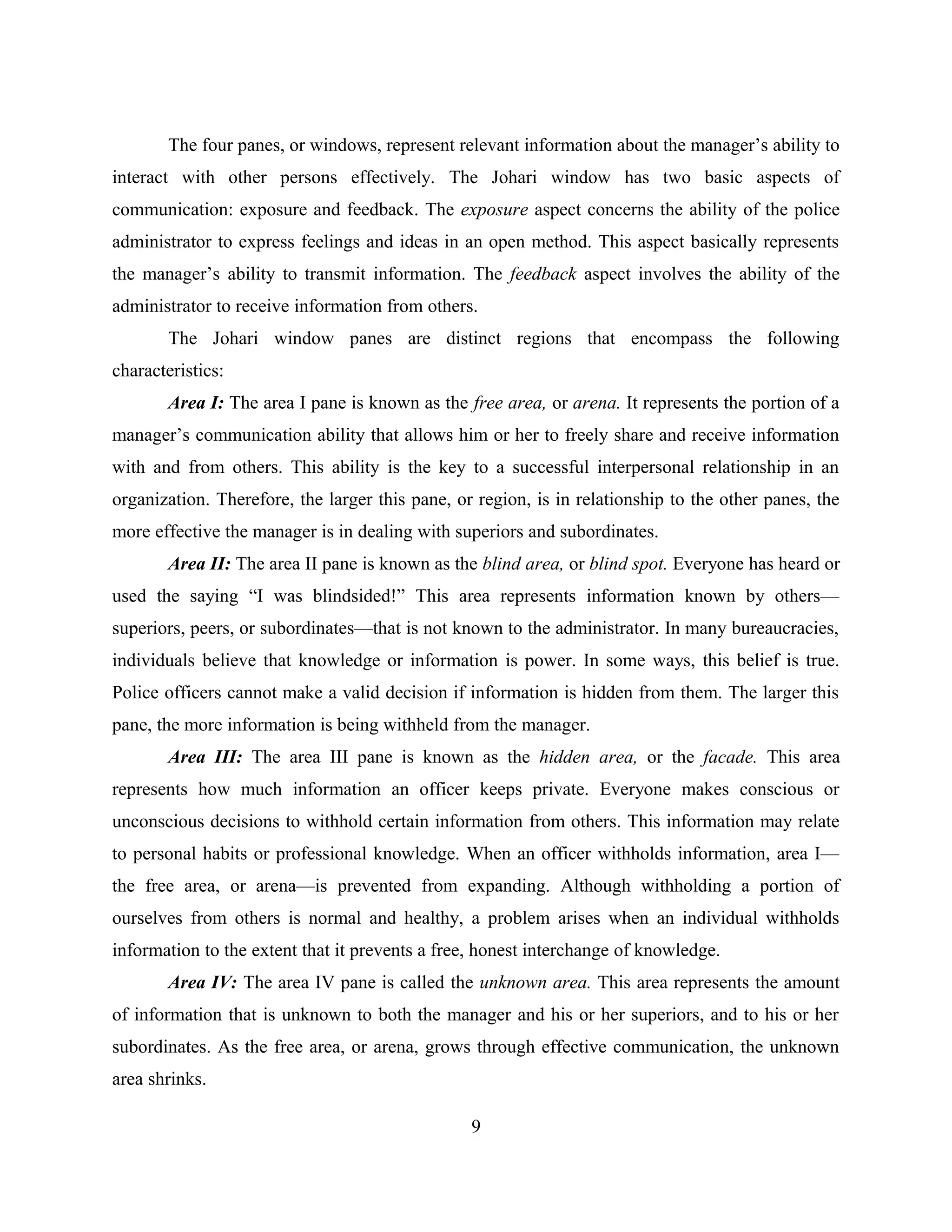 The four panes, or windows, represent relevant information about the manager’s ability to
interact with other persons effectively. The Johari window has two basic aspects of
communication: exposure and feedback. The exposure aspect concerns the ability of the police
administrator to express feelings and ideas in an open method. This aspect basically represents
the manager’s ability to transmit information. The feedback aspect involves the ability of the
administrator to receive information from others.
The Johari window panes are distinct regions that encompass the following
characteristics:
Area I: The area I pane is known as the free area, or arena. It represents the portion of a
manager’s communication ability that allows him or her to freely share and receive information
with and from others. This ability is the key to a successful interpersonal relationship in an
organization. Therefore, the larger this pane, or region, is in relationship to the other panes, the
more effective the manager is in dealing with superiors and subordinates.
Area II: The area II pane is known as the blind area, or blind spot. Everyone has heard or
used the saying “I was blindsided!” This area represents information known by others—
superiors, peers, or subordinates—that is not known to the administrator. In many bureaucracies,
individuals believe that knowledge or information is power. In some ways, this belief is true.
Police officers cannot make a valid decision if information is hidden from them. The larger this
pane, the more information is being withheld from the manager.
Area III: The area III pane is known as the hidden area, or the facade. This area
represents how much information an officer keeps private. Everyone makes conscious or
unconscious decisions to withhold certain information from others. This information may relate
to personal habits or professional knowledge. When an officer withholds information, area I—
the free area, or arena—is prevented from expanding. Although withholding a portion of
ourselves from others is normal and healthy, a problem arises when an individual withholds
information to the extent that it prevents a free, honest interchange of knowledge.
Area IV: The area IV pane is called the unknown area. This area represents the amount
of information that is unknown to both the manager and his or her superiors, and to his or her
subordinates. As the free area, or arena, grows through effective communication, the unknown
area shrinks.
9
 