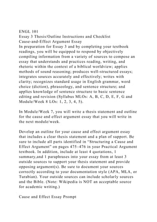 ENGL 101
Essay 3 Thesis/Outline Instructions and Checklist
Cause-and-Effect Argument Essay
In preparation for Essay 3 and by completing your textbook
readings, you will be equipped to respond by objectively
compiling information from a variety of sources to compose an
essay that understands and practices reading, writing, and
rhetoric within the context of a biblical worldview; applies
methods of sound reasoning; produces well-structured essays;
integrates sources accurately and effectively; writes with
clarity; recognizes standard usage in English grammar, word
choice (diction), phraseology, and sentence structure; and
applies knowledge of sentence structure to basic sentence
editing and revision (Syllabus MLOs: A, B, C, D, E, F, G and
Module/Week 8 LOs: 1, 2, 3, 4, 5).
In Module/Week 7, you will write a thesis statement and outline
for the cause and effect argument essay that you will write in
the next module/week.
Develop an outline for your cause and effect argument essay
that includes a clear thesis statement and a plan of support. Be
sure to include all parts identified in “Structuring a Cause and
Effect Argument” on pages 475–476 in your Practical Argument
textbook. In addition, include at least 4 quotations, 1
summary,and 1 paraphrases into your essay from at least 3
outside sources to support your thesis statement and provide
opposing argument(s). Be sure to document your sources
correctly according to your documentation style (APA, MLA, or
Turabian). Your outside sources can include scholarly sources
and the Bible. (Note: Wikipedia is NOT an acceptable source
for academic writing.)
Cause and Effect Essay Prompt
 