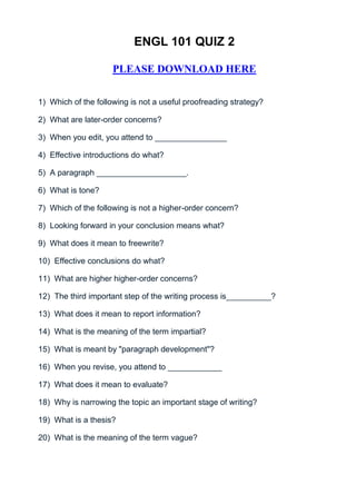 ENGL 101 QUIZ 2

                     PLEASE DOWNLOAD HERE


1) Which of the following is not a useful proofreading strategy?

2) What are later-order concerns?

3) When you edit, you attend to ________________

4) Effective introductions do what?

5) A paragraph ____________________.

6) What is tone?

7) Which of the following is not a higher-order concern?

8) Looking forward in your conclusion means what?

9) What does it mean to freewrite?

10) Effective conclusions do what?

11) What are higher higher-order concerns?

12) The third important step of the writing process is__________?

13) What does it mean to report information?

14) What is the meaning of the term impartial?

15) What is meant by "paragraph development"?

16) When you revise, you attend to ____________

17) What does it mean to evaluate?

18) Why is narrowing the topic an important stage of writing?

19) What is a thesis?

20) What is the meaning of the term vague?
 