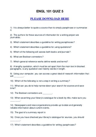 ENGL 101 QUIZ 5

                     PLEASE DOWNLOAD HERE


1) It is always better to quote a source than to simply paraphrase or summarize
it.

2) The authors for these sources of information for a writing project are
journalists.

3) Which statement describes a guideline for writing paraphrases?

4) Which statement describes a guideline for using quotations?

5) Which of the following will access both books and journals?

6) What are Boolean connectors?

7) Which general reference works define words and terms?

8) A lengthy quotation, which must be set apart from the main text in blocked
paragraphs, is any quotation over twenty words in length.

9) Using your computer, you can access a great deal of research information that
will ________.

10) Which of the following is not a step in writing a summary?

11) What can you do to help narrow down your search for sources and save
time?

12) The Boolean connectors are ________.

13) When searching your library's catalogue for a book by title, make sure you
________.

14) Newspapers and news organizations provide up-to-date and generally
reliable information about current events.

15) The goal of a summary report is

16) Once you have checked your library's catalogue for sources, you should
________.

17) Which statement describes a guideline for writing paraphrases?
 