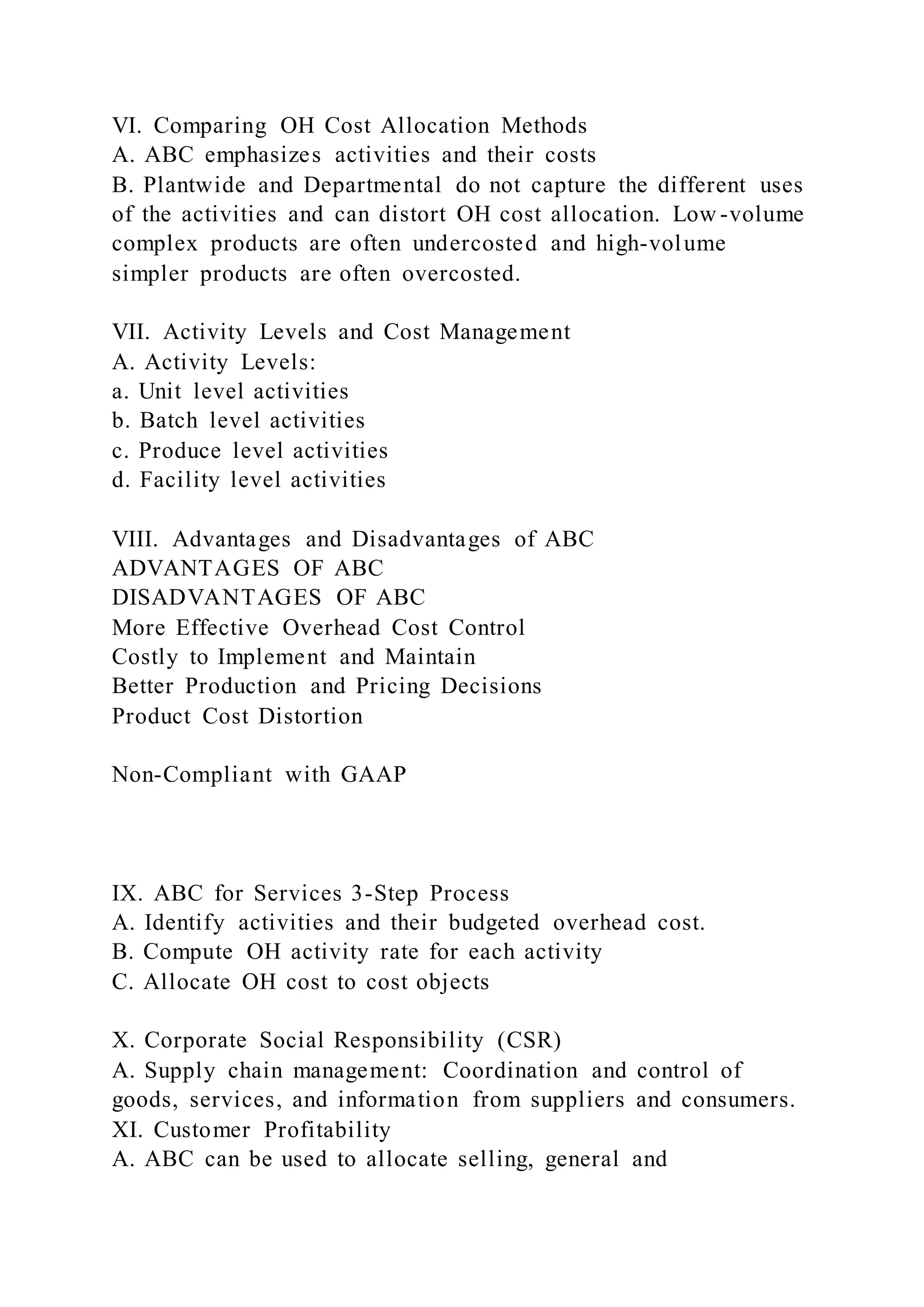 VI. Comparing OH Cost Allocation Methods
A. ABC emphasizes activities and their costs
B. Plantwide and Departmental do not capture the different uses
of the activities and can distort OH cost allocation. Low -volume
complex products are often undercosted and high-volume
simpler products are often overcosted.
VII. Activity Levels and Cost Management
A. Activity Levels:
a. Unit level activities
b. Batch level activities
c. Produce level activities
d. Facility level activities
VIII. Advantages and Disadvantages of ABC
ADVANTAGES OF ABC
DISADVANTAGES OF ABC
More Effective Overhead Cost Control
Costly to Implement and Maintain
Better Production and Pricing Decisions
Product Cost Distortion
Non-Compliant with GAAP
IX. ABC for Services 3-Step Process
A. Identify activities and their budgeted overhead cost.
B. Compute OH activity rate for each activity
C. Allocate OH cost to cost objects
X. Corporate Social Responsibility (CSR)
A. Supply chain management: Coordination and control of
goods, services, and information from suppliers and consumers.
XI. Customer Profitability
A. ABC can be used to allocate selling, general and
 