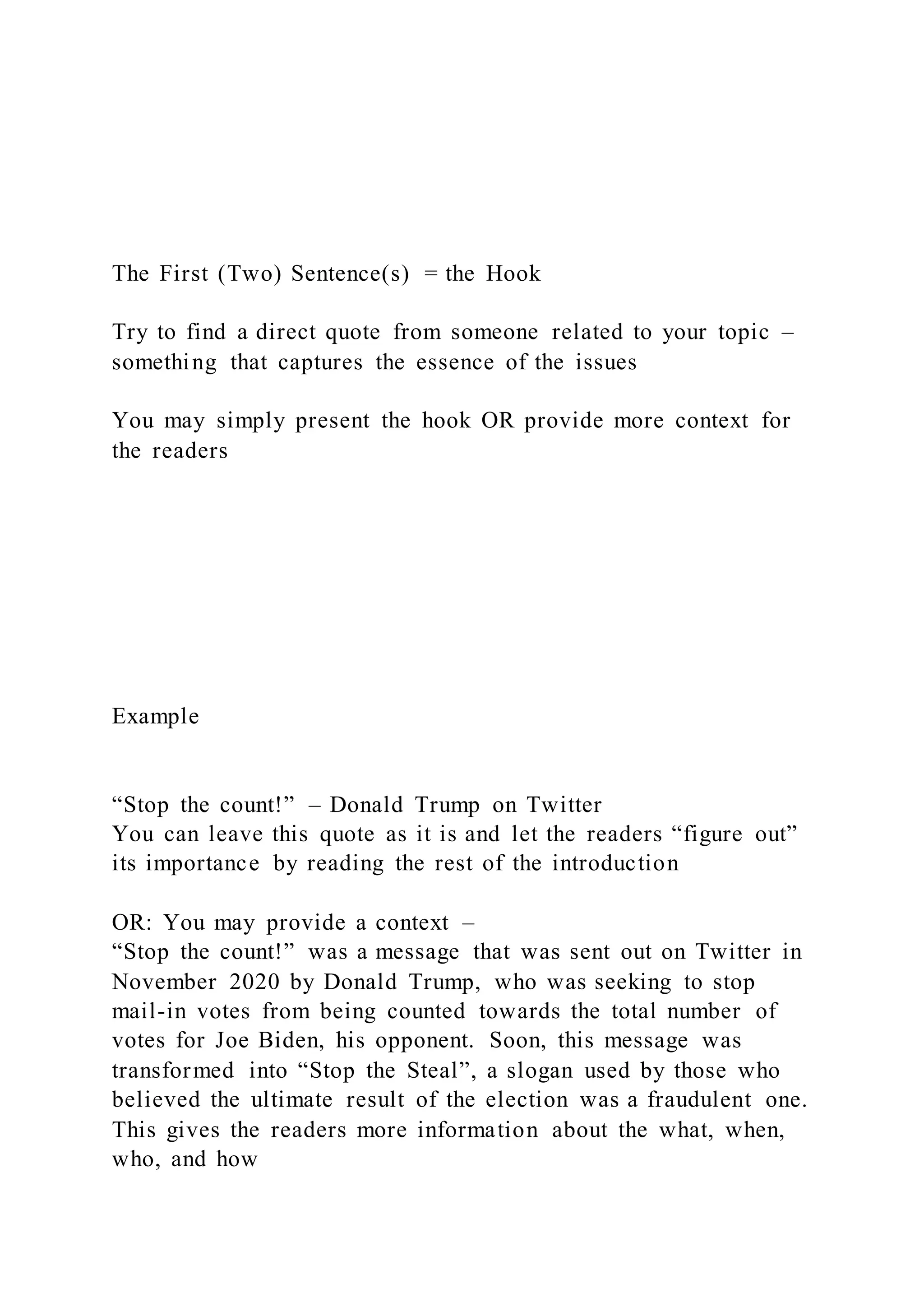 The First (Two) Sentence(s) = the Hook
Try to find a direct quote from someone related to your topic –
something that captures the essence of the issues
You may simply present the hook OR provide more context for
the readers
Example
“Stop the count!” – Donald Trump on Twitter
You can leave this quote as it is and let the readers “figure out”
its importance by reading the rest of the introduction
OR: You may provide a context –
“Stop the count!” was a message that was sent out on Twitter in
November 2020 by Donald Trump, who was seeking to stop
mail-in votes from being counted towards the total number of
votes for Joe Biden, his opponent. Soon, this message was
transformed into “Stop the Steal”, a slogan used by those who
believed the ultimate result of the election was a fraudulent one.
This gives the readers more information about the what, when,
who, and how
 