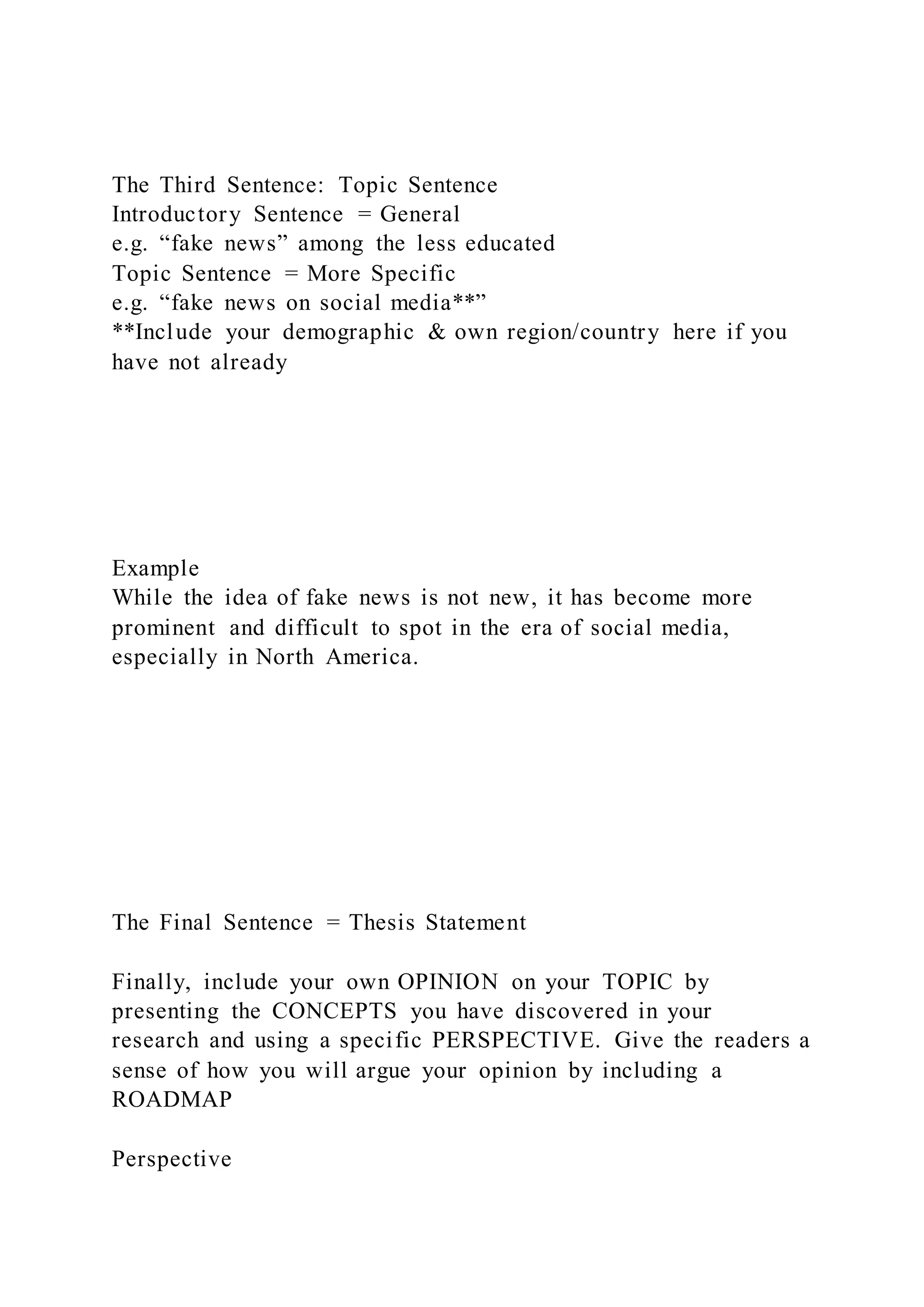 The Third Sentence: Topic Sentence
Introductory Sentence = General
e.g. “fake news” among the less educated
Topic Sentence = More Specific
e.g. “fake news on social media**”
**Include your demographic & own region/country here if you
have not already
Example
While the idea of fake news is not new, it has become more
prominent and difficult to spot in the era of social media,
especially in North America.
The Final Sentence = Thesis Statement
Finally, include your own OPINION on your TOPIC by
presenting the CONCEPTS you have discovered in your
research and using a specific PERSPECTIVE. Give the readers a
sense of how you will argue your opinion by including a
ROADMAP
Perspective
 