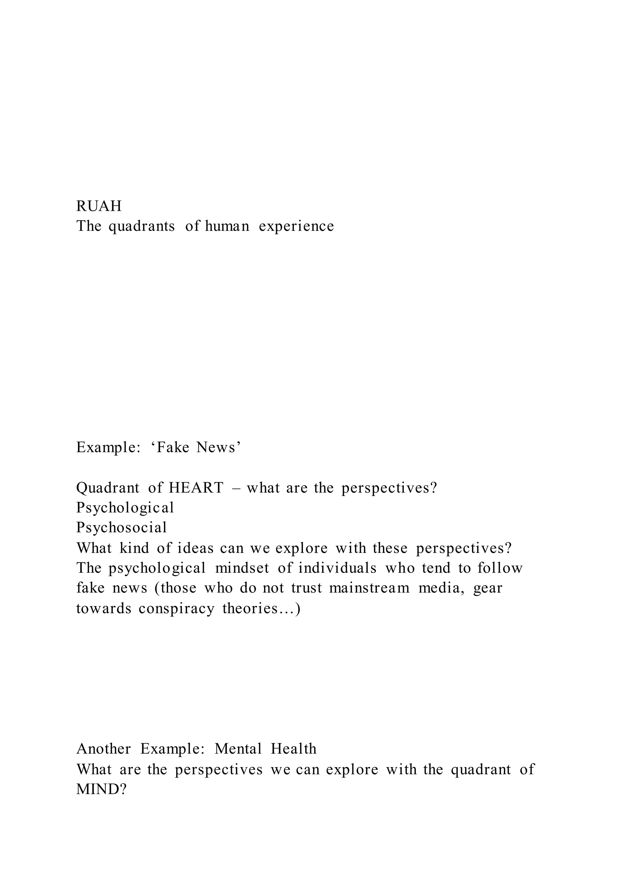 RUAH
The quadrants of human experience
Example: ‘Fake News’
Quadrant of HEART – what are the perspectives?
Psychological
Psychosocial
What kind of ideas can we explore with these perspectives?
The psychological mindset of individuals who tend to follow
fake news (those who do not trust mainstream media, gear
towards conspiracy theories…)
Another Example: Mental Health
What are the perspectives we can explore with the quadrant of
MIND?
 