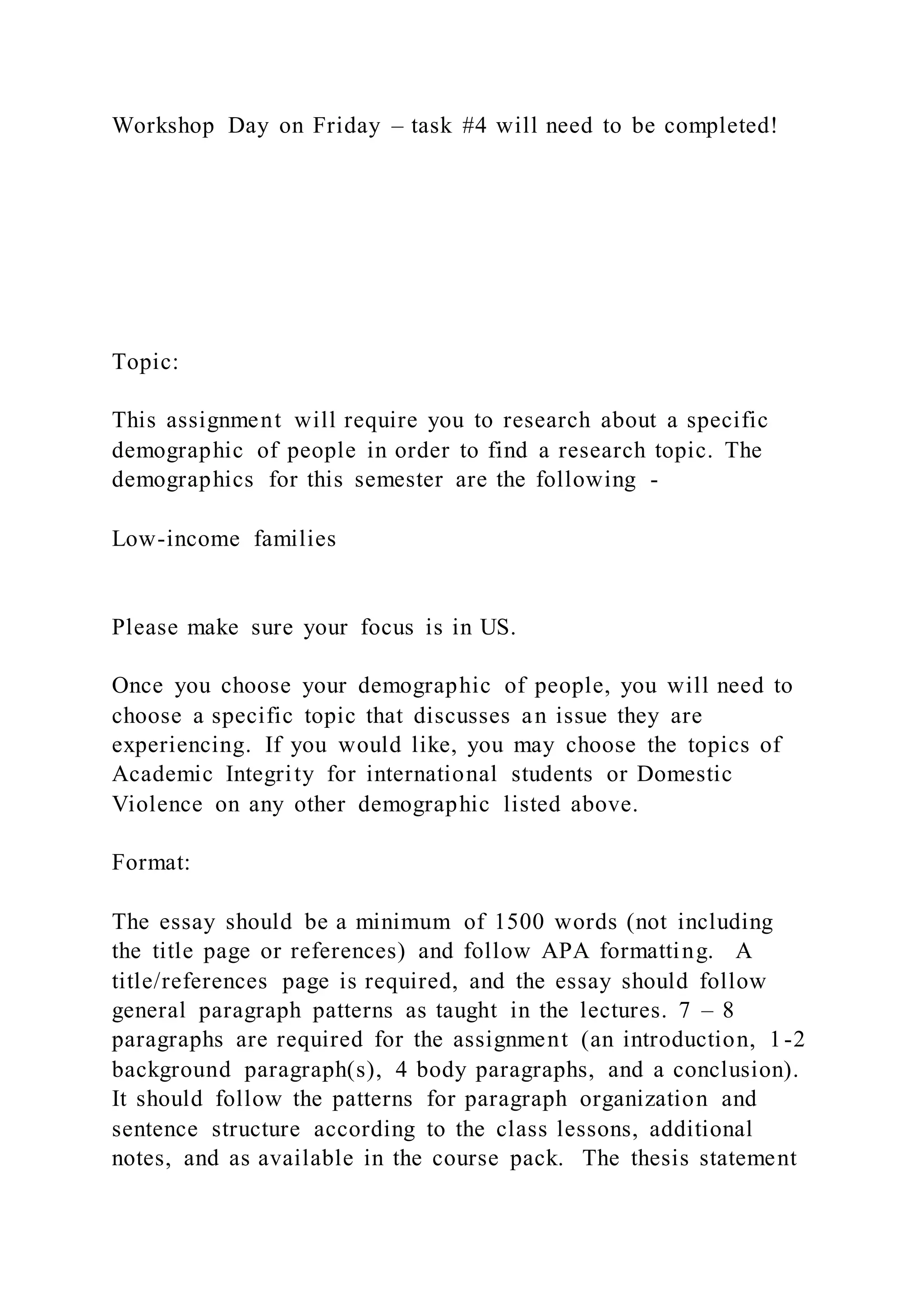 Workshop Day on Friday – task #4 will need to be completed!
Topic:
This assignment will require you to research about a specific
demographic of people in order to find a research topic. The
demographics for this semester are the following -
Low-income families
Please make sure your focus is in US.
Once you choose your demographic of people, you will need to
choose a specific topic that discusses an issue they are
experiencing. If you would like, you may choose the topics of
Academic Integrity for international students or Domestic
Violence on any other demographic listed above.
Format:
The essay should be a minimum of 1500 words (not including
the title page or references) and follow APA formatting. A
title/references page is required, and the essay should follow
general paragraph patterns as taught in the lectures. 7 – 8
paragraphs are required for the assignment (an introduction, 1-2
background paragraph(s), 4 body paragraphs, and a conclusion).
It should follow the patterns for paragraph organization and
sentence structure according to the class lessons, additional
notes, and as available in the course pack. The thesis statement
 
