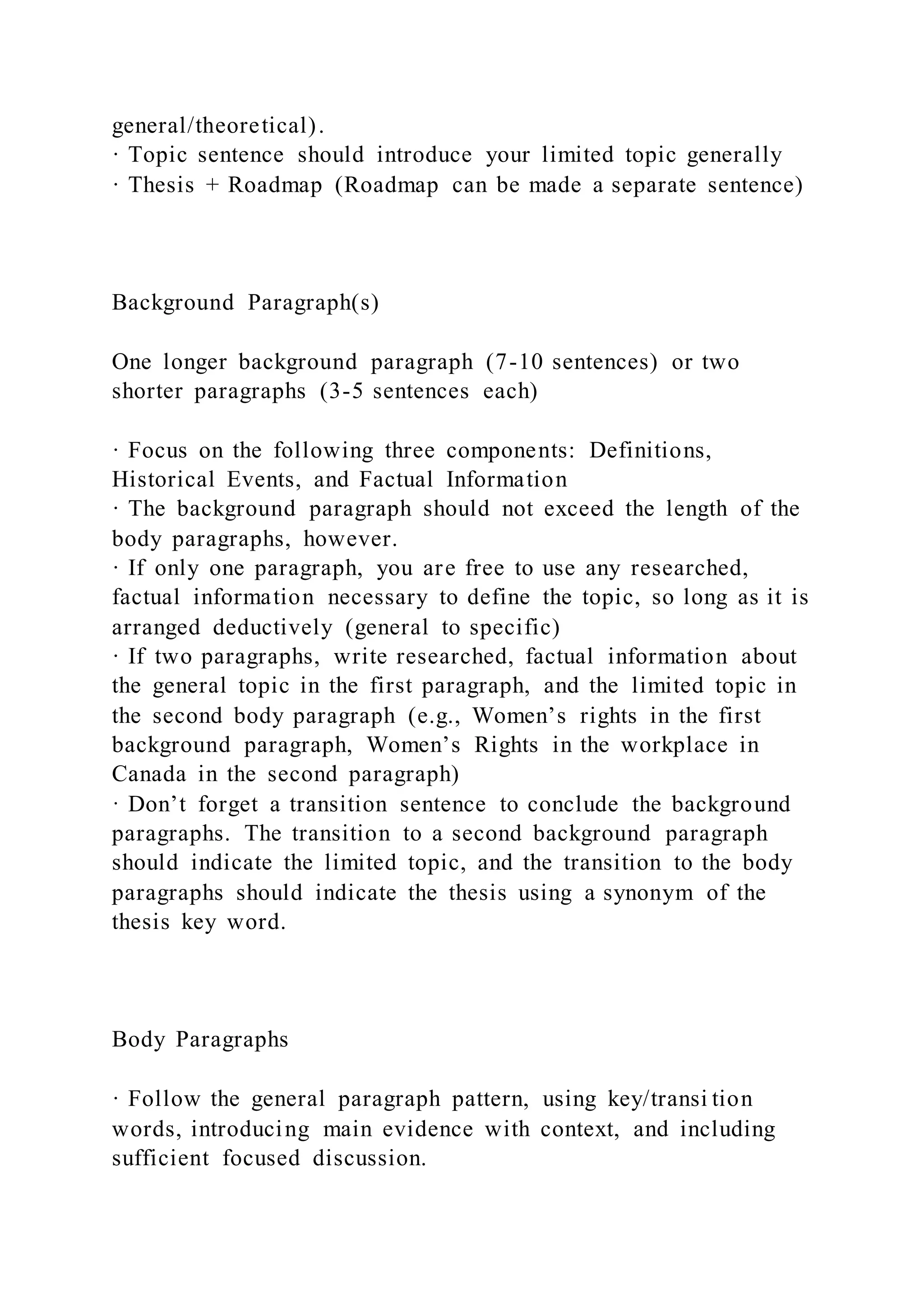 general/theoretical).
· Topic sentence should introduce your limited topic generally
· Thesis + Roadmap (Roadmap can be made a separate sentence)
Background Paragraph(s)
One longer background paragraph (7-10 sentences) or two
shorter paragraphs (3-5 sentences each)
· Focus on the following three components: Definitions,
Historical Events, and Factual Information
· The background paragraph should not exceed the length of the
body paragraphs, however.
· If only one paragraph, you are free to use any researched,
factual information necessary to define the topic, so long as it is
arranged deductively (general to specific)
· If two paragraphs, write researched, factual information about
the general topic in the first paragraph, and the limited topic in
the second body paragraph (e.g., Women’s rights in the first
background paragraph, Women’s Rights in the workplace in
Canada in the second paragraph)
· Don’t forget a transition sentence to conclude the background
paragraphs. The transition to a second background paragraph
should indicate the limited topic, and the transition to the body
paragraphs should indicate the thesis using a synonym of the
thesis key word.
Body Paragraphs
· Follow the general paragraph pattern, using key/transi tion
words, introducing main evidence with context, and including
sufficient focused discussion.
 