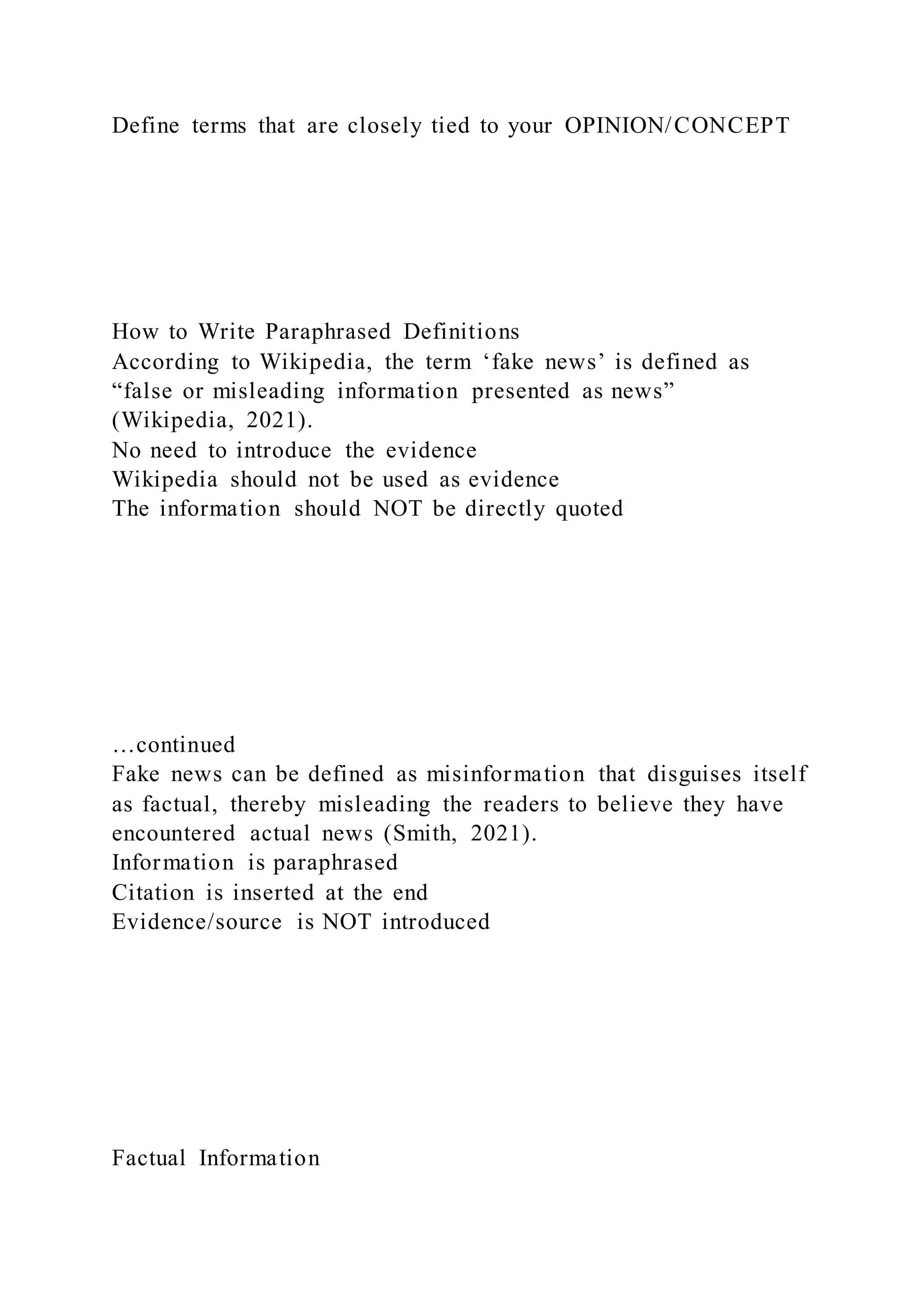 Define terms that are closely tied to your OPINION/CONCEPT
How to Write Paraphrased Definitions
According to Wikipedia, the term ‘fake news’ is defined as
“false or misleading information presented as news”
(Wikipedia, 2021).
No need to introduce the evidence
Wikipedia should not be used as evidence
The information should NOT be directly quoted
…continued
Fake news can be defined as misinformation that disguises itself
as factual, thereby misleading the readers to believe they have
encountered actual news (Smith, 2021).
Information is paraphrased
Citation is inserted at the end
Evidence/source is NOT introduced
Factual Information
 